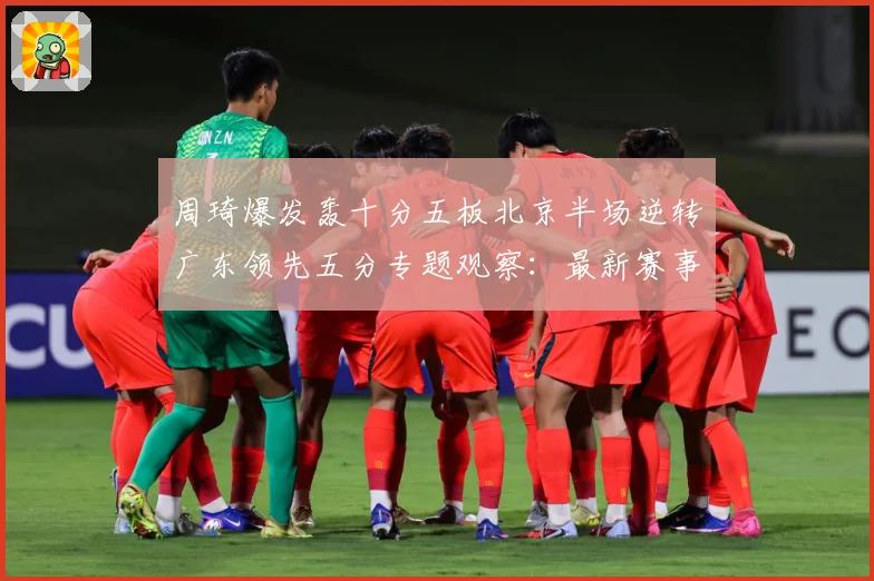 周琦爆发轰十分五板北京半场逆转广东领先五分专题观察：最新赛事动态与深度分析