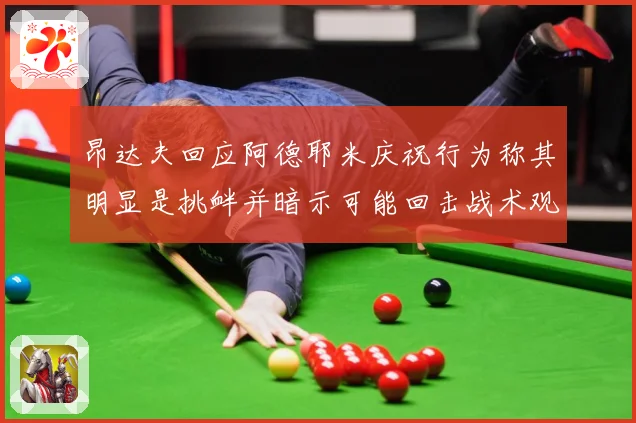昂达夫回应阿德耶米庆祝行为称其明显是挑衅并暗示可能回击战术观察：最新赛事动态与深度分析