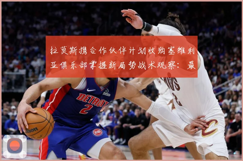 拉莫斯携合作伙伴计划收购塞维利亚俱乐部掌握新局势战术观察：最新赛事动态与深度分析