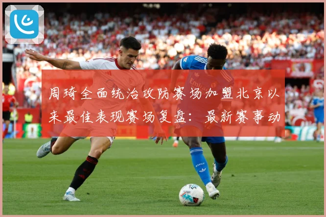 周琦全面统治攻防赛场加盟北京以来最佳表现赛场复盘：最新赛事动态与深度分析