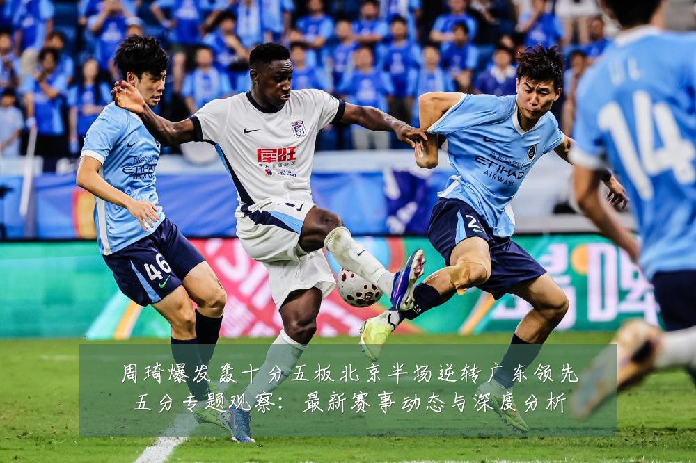 周琦爆发轰十分五板北京半场逆转广东领先五分专题观察:最新赛事动态与深度分析
